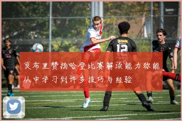 莫布里赞扬哈登比赛解读能力称能从中学习到许多技巧与经验