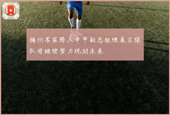 梅州客家降入中甲副总经理表示球队将继续努力规划未来