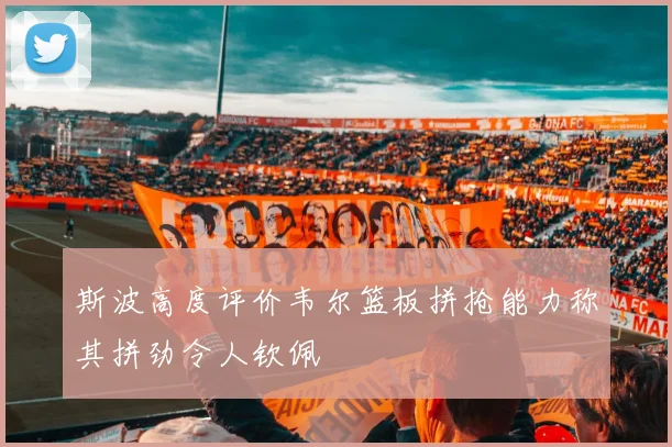 斯波高度评价韦尔篮板拼抢能力称其拼劲令人钦佩