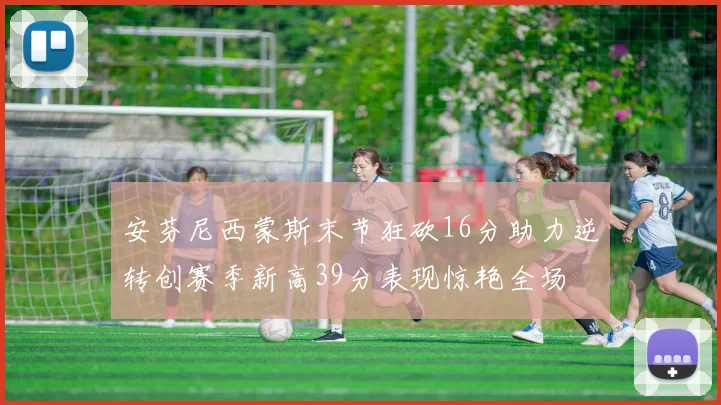 安芬尼西蒙斯末节狂砍16分助力逆转创赛季新高39分表现惊艳全场