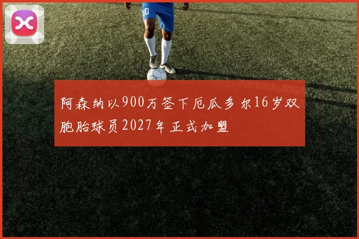 阿森纳以900万签下厄瓜多尔16岁双胞胎球员2027年正式加盟