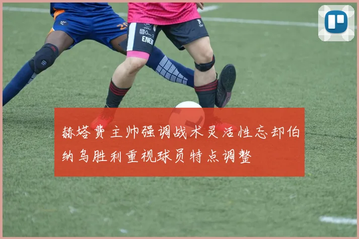赫塔费主帅强调战术灵活性忘却伯纳乌胜利重视球员特点调整