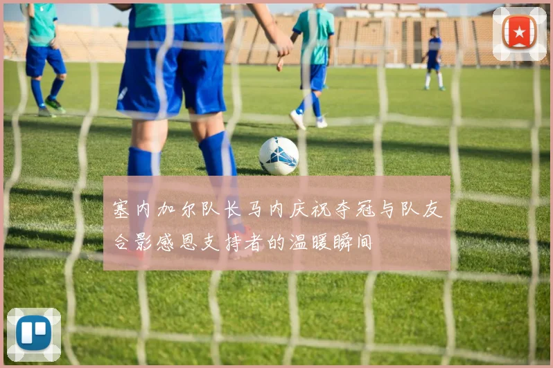 塞内加尔队长马内庆祝夺冠与队友合影感恩支持者的温暖瞬间