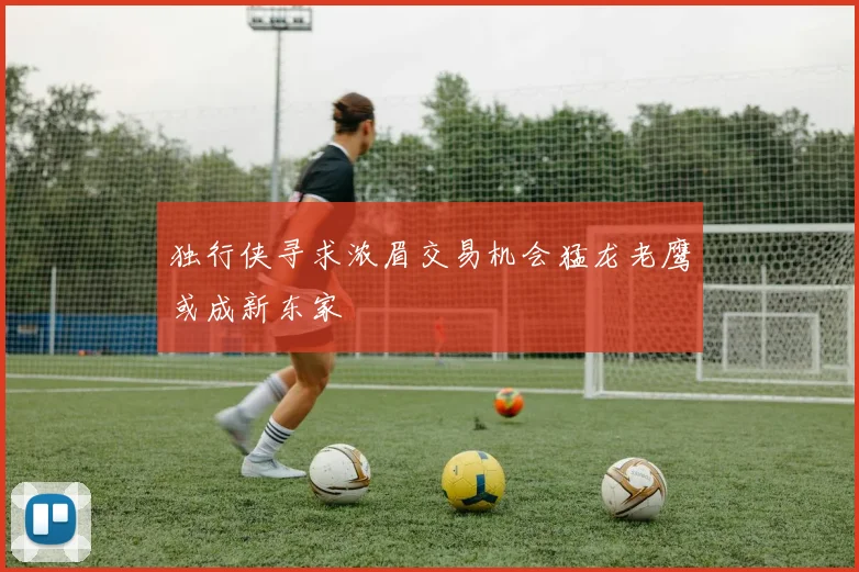 独行侠寻求浓眉交易机会猛龙老鹰或成新东家