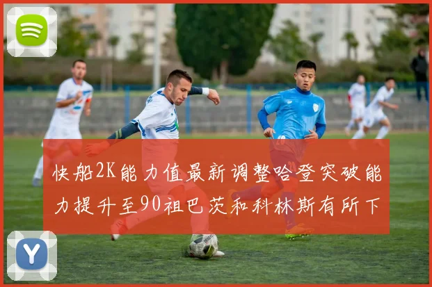 快船2K能力值最新调整哈登突破能力提升至90祖巴茨和科林斯有所下滑