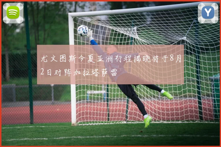 尤文图斯今夏亚洲行程揭晓将于8月2日对阵加拉塔萨雷