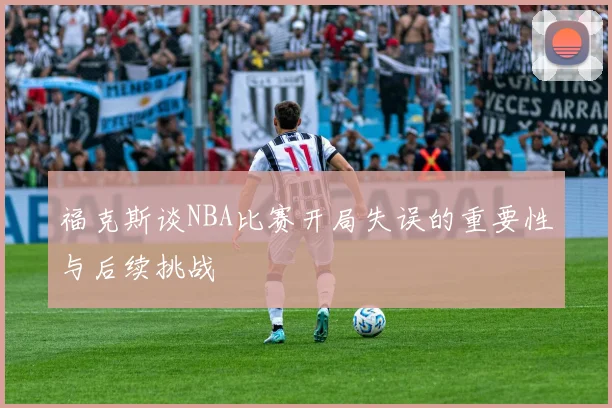 福克斯谈NBA比赛开局失误的重要性与后续挑战