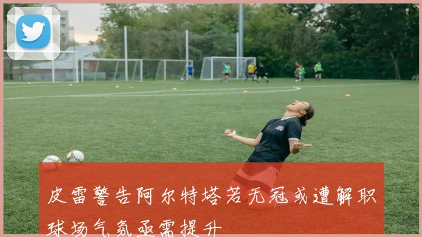皮雷警告阿尔特塔若无冠或遭解职球场气氛亟需提升