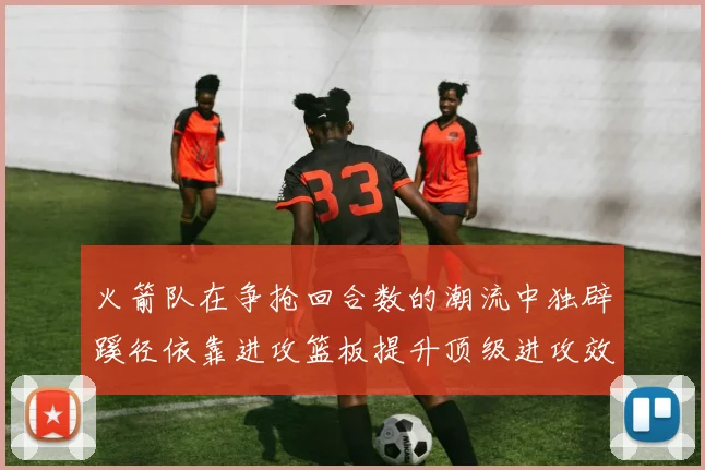 火箭队在争抢回合数的潮流中独辟蹊径依靠进攻篮板提升顶级进攻效率