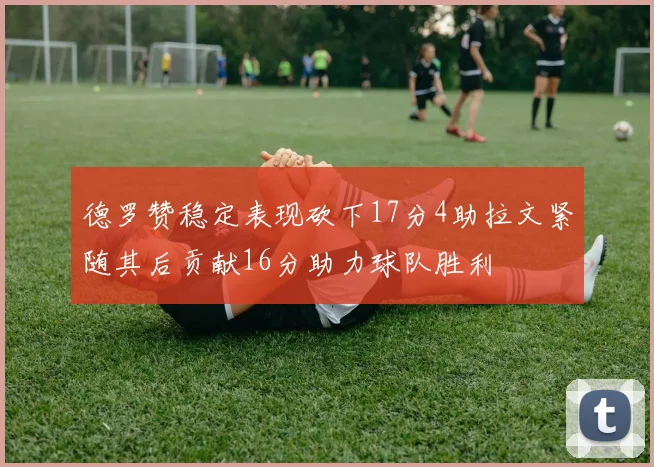 德罗赞稳定表现砍下17分4助拉文紧随其后贡献16分助力球队胜利