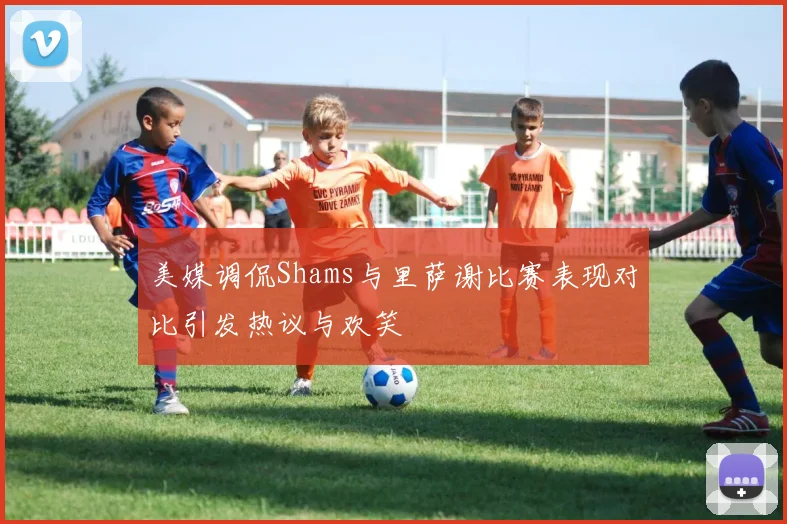 美媒调侃Shams与里萨谢比赛表现对比引发热议与欢笑