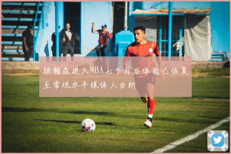 杨瀚森进入NBA七个月后体能已恢复至常规水平媒体人分析