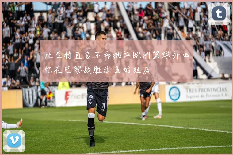 杜兰特直言不讳批评欧洲篮球并回忆在巴黎战胜法国的经历