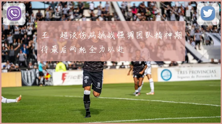 王燊超谈伤病挑战强调团队精神期待最后两轮全力以赴