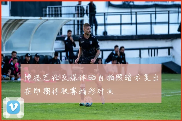 博格巴社交媒体晒自拍照暗示复出在即期待联赛精彩对决