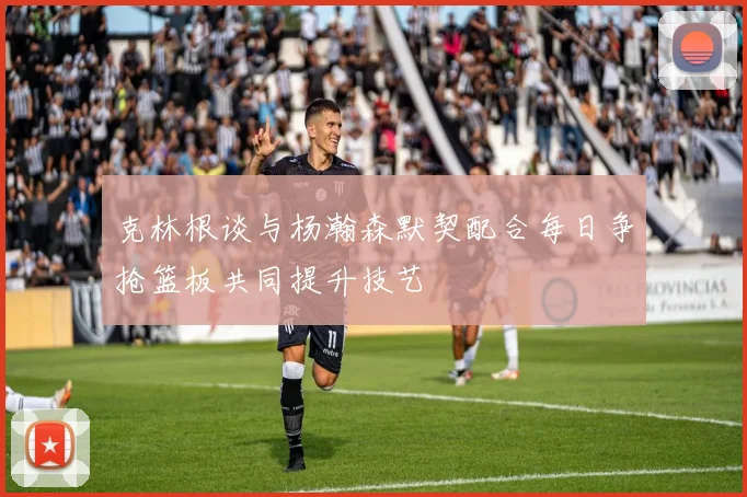 克林根谈与杨瀚森默契配合每日争抢篮板共同提升技艺