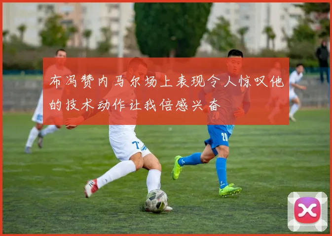 布冯赞内马尔场上表现令人惊叹他的技术动作让我倍感兴奋