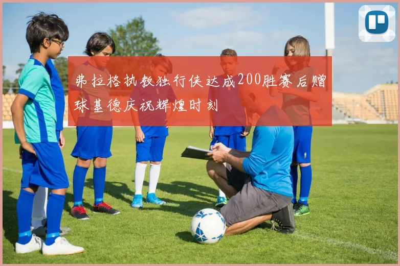 弗拉格执教独行侠达成200胜赛后赠球基德庆祝辉煌时刻