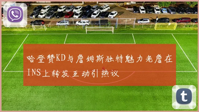 哈登赞KD与詹姆斯独特魅力老詹在INS上转发互动引热议