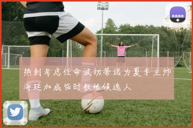 热刺考虑任命波切蒂诺为夏季主帅海廷加成临时教练候选人