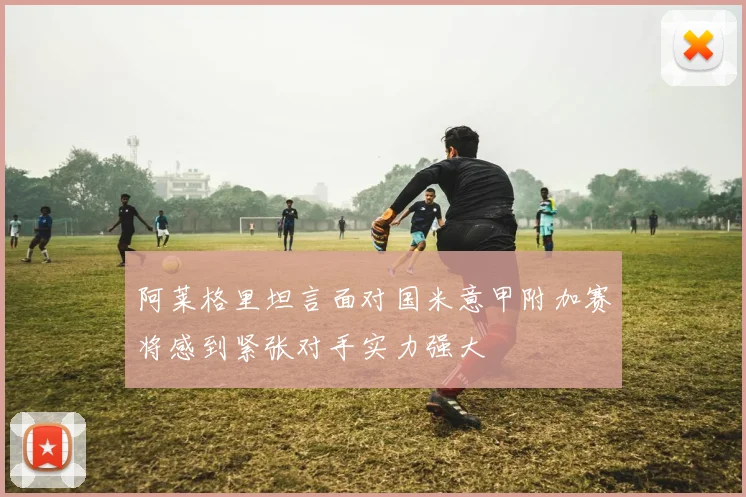 阿莱格里坦言面对国米意甲附加赛将感到紧张对手实力强大
