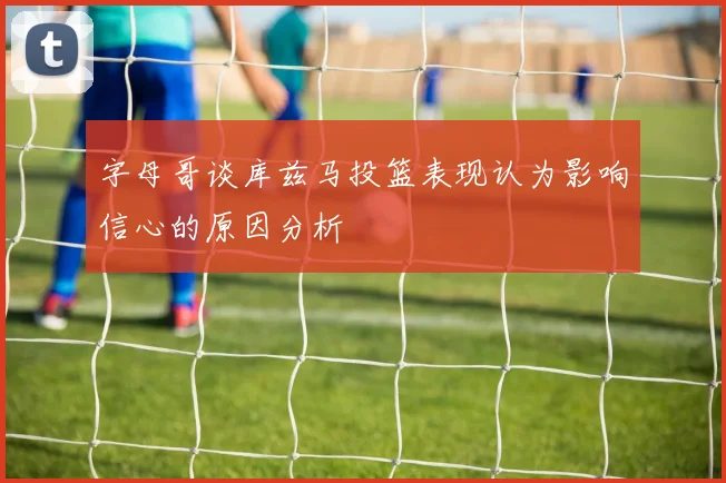 字母哥谈库兹马投篮表现认为影响信心的原因分析