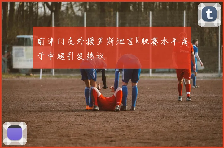 前津门虎外援罗斯坦言K联赛水平高于中超引发热议