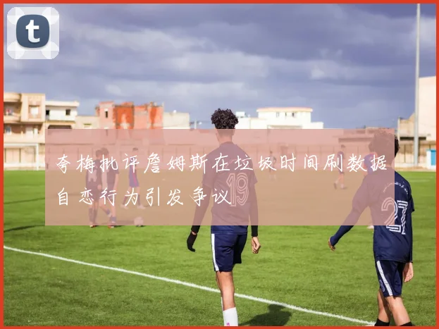 夸梅批评詹姆斯在垃圾时间刷数据自恋行为引发争议