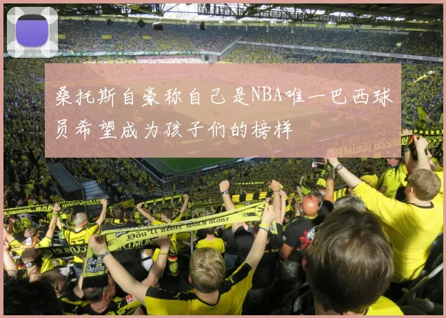 桑托斯自豪称自己是NBA唯一巴西球员希望成为孩子们的榜样