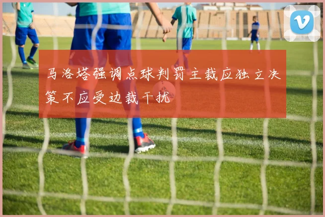 马洛塔强调点球判罚主裁应独立决策不应受边裁干扰