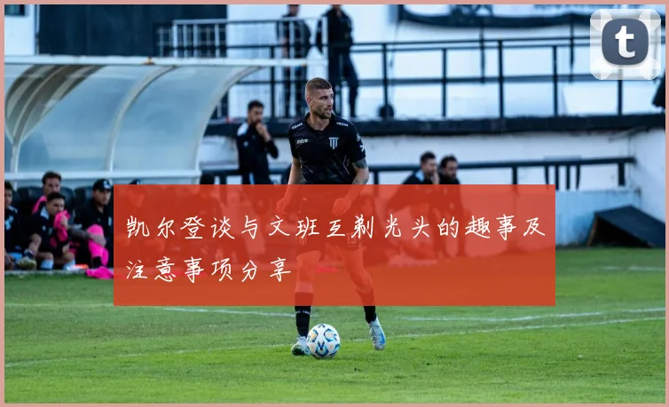 凯尔登谈与文班互剃光头的趣事及注意事项分享