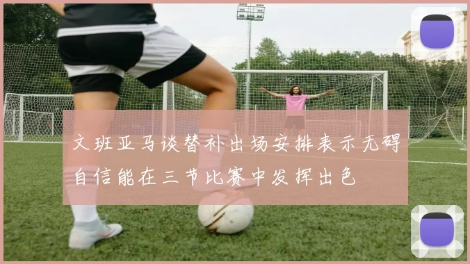 文班亚马谈替补出场安排表示无碍自信能在三节比赛中发挥出色