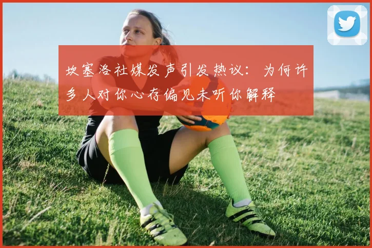坎塞洛社媒发声引发热议：为何许多人对你心存偏见未听你解释