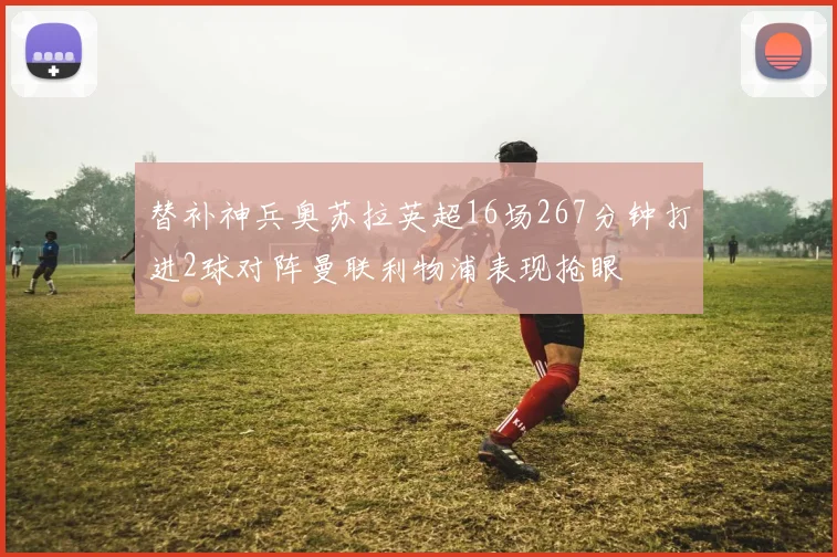 替补神兵奥苏拉英超16场267分钟打进2球对阵曼联利物浦表现抢眼