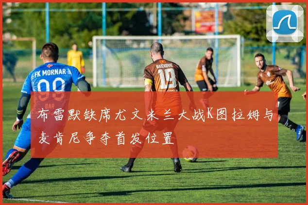 布雷默缺席尤文米兰大战K图拉姆与麦肯尼争夺首发位置