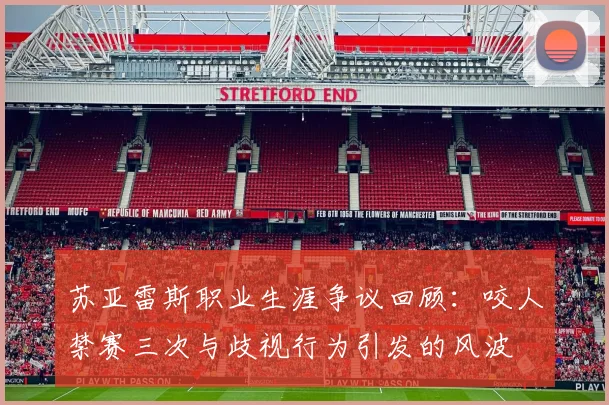 苏亚雷斯职业生涯争议回顾：咬人禁赛三次与歧视行为引发的风波