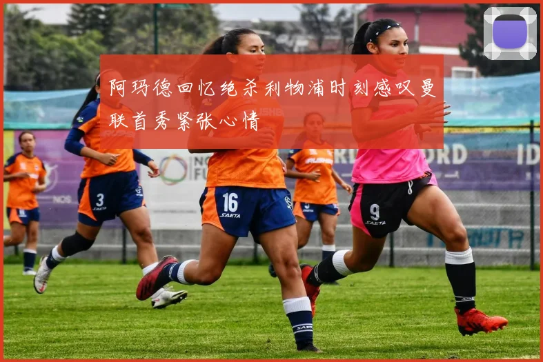 阿玛德回忆绝杀利物浦时刻感叹曼联首秀紧张心情