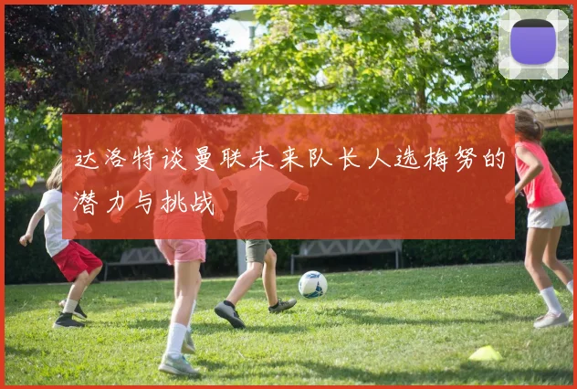 达洛特谈曼联未来队长人选梅努的潜力与挑战