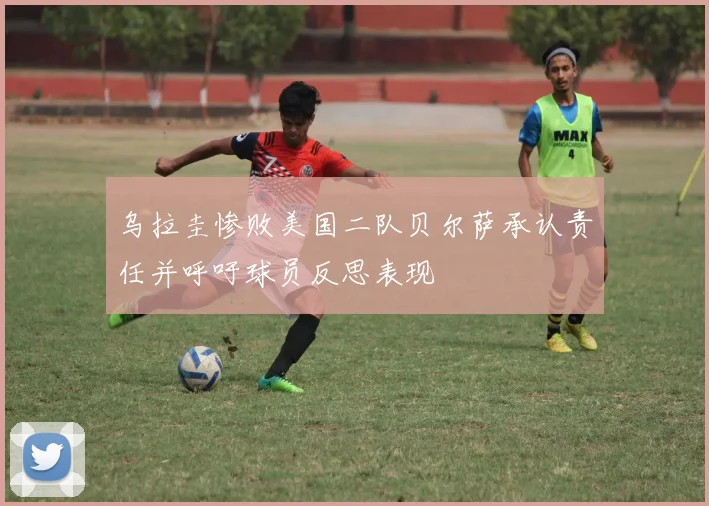 乌拉圭惨败美国二队贝尔萨承认责任并呼吁球员反思表现
