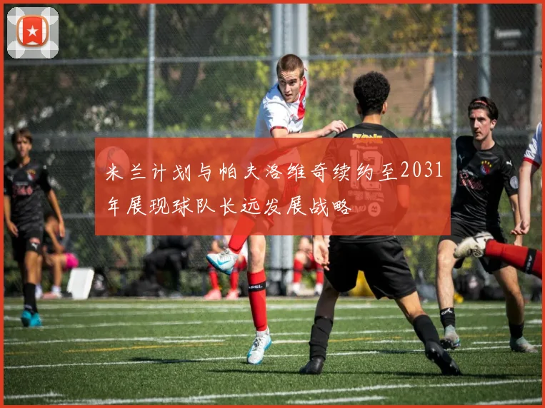 米兰计划与帕夫洛维奇续约至2031年展现球队长远发展战略