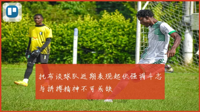 托布谈球队近期表现起伏强调斗志与拼搏精神不可或缺