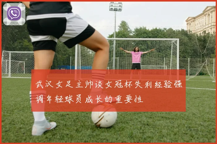 武汉女足主帅谈女冠杯失利经验强调年轻球员成长的重要性