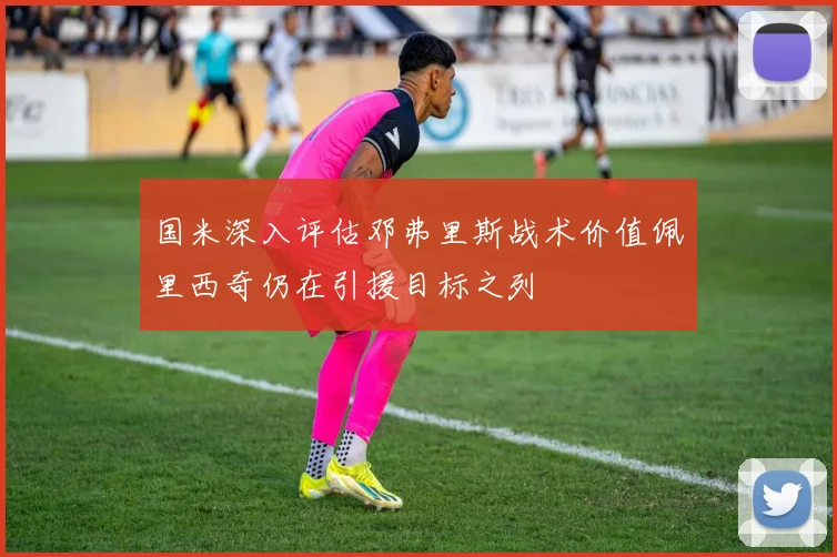 国米深入评估邓弗里斯战术价值佩里西奇仍在引援目标之列